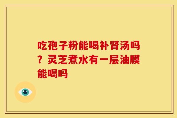 吃孢子粉能喝补汤吗?灵芝煮水有一层油膜能喝吗 吃孢子粉能喝补汤吗?灵芝煮水有一层油膜能喝吗