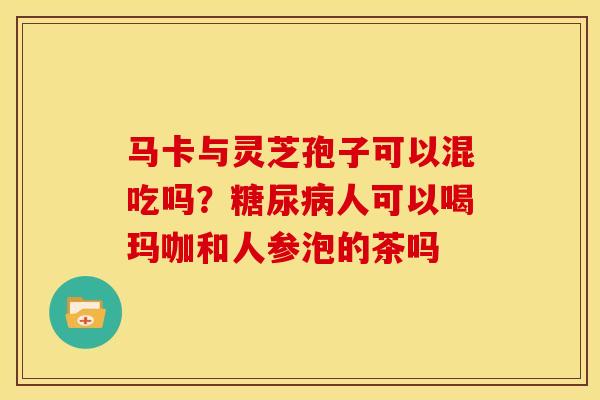 马卡与灵芝孢子可以混吃吗?人可以喝玛咖和人参泡的茶吗 马卡与灵芝孢子可以混吃吗?人可以喝玛咖和人参泡的茶吗