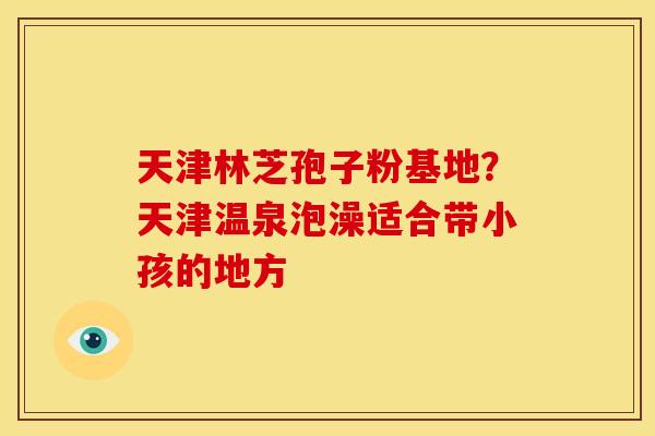 天津林芝孢子粉基地?天津温泉泡澡适合带小孩的地方 天津林芝孢子粉基地?天津温泉泡澡适合带小孩的地方