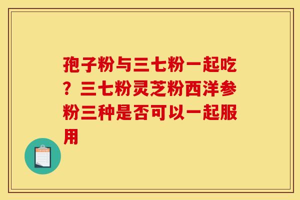 孢子粉与三七粉一起吃?三七粉灵芝粉西洋参粉三种是否可以一起服用 孢子粉与三七粉一起吃?三七粉灵芝粉西洋参粉三种是否可以一起服用