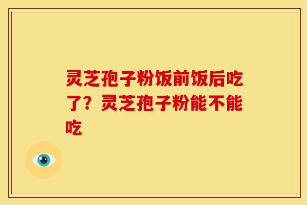 灵芝孢子粉饭前饭后吃了?灵芝孢子粉能不能吃 灵芝孢子粉饭前饭后吃了?灵芝孢子粉能不能吃