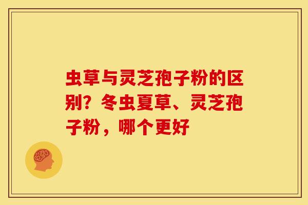 虫草与灵芝孢子粉的区别？冬虫夏草、灵芝孢子粉，哪个更好