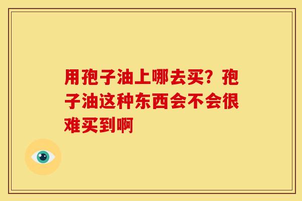 用孢子油上哪去买?孢子油这种东西会不会很难买到啊 用孢子油上哪去买?孢子油这种东西会不会很难买到啊