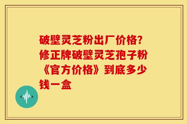 破壁灵芝粉出厂价格?修正牌破壁灵芝孢子粉《官方价格》到底多少钱一盒 破壁灵芝粉出厂价格?修正牌破壁灵芝孢子粉《官方价格》到底多少钱一盒