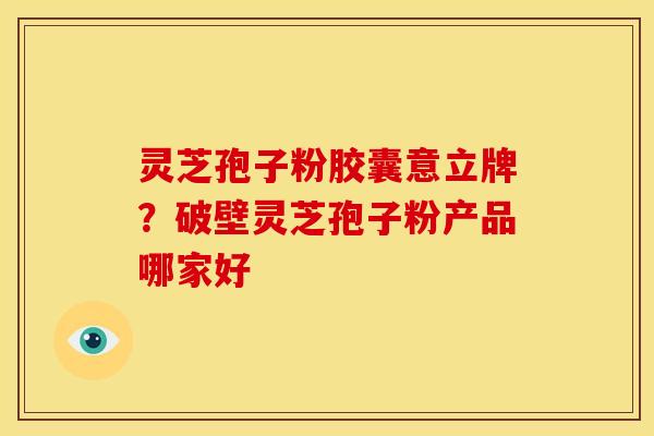 灵芝孢子粉胶囊意立牌?破壁灵芝孢子粉产品哪家好 灵芝孢子粉胶囊意立牌?破壁灵芝孢子粉产品哪家好