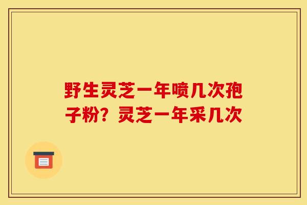 野生灵芝一年喷几次孢子粉?灵芝一年采几次 野生灵芝一年喷几次孢子粉?灵芝一年采几次