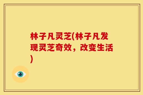 林子凡灵芝(林子凡发现灵芝奇效,改变生活) 林子凡灵芝(林子凡发现灵芝奇效,改变生活)