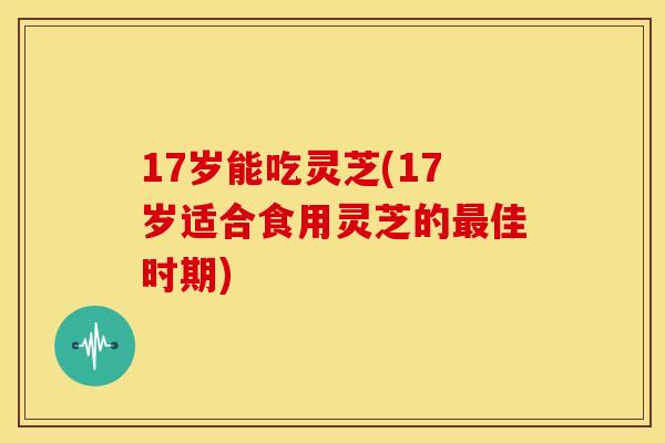 17岁能吃灵芝(17岁适合食用灵芝的佳时期)