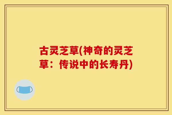 古灵芝草(神奇的灵芝草:传说中的长寿丹) 古灵芝草(神奇的灵芝草:传说中的长寿丹)