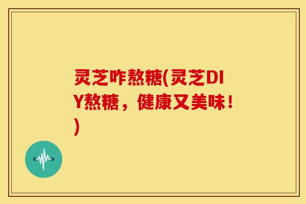 灵芝咋熬糖(灵芝DIY熬糖,健康又美味!) 灵芝咋熬糖(灵芝DIY熬糖,健康又美味!)