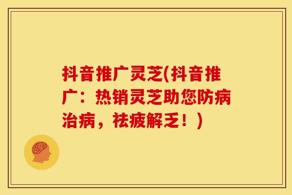抖音推广灵芝(抖音推广:热销灵芝助您防,祛疲解乏!) 抖音推广灵芝(抖音推广:热销灵芝助您防,祛疲解乏!)