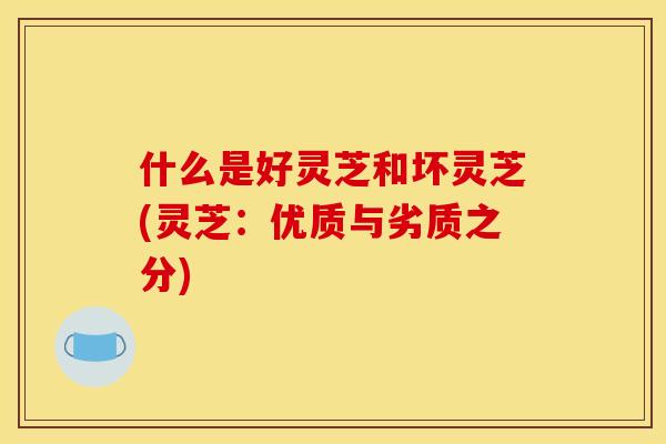 什么是好灵芝和坏灵芝(灵芝:优质与劣质之分) 什么是好灵芝和坏灵芝(灵芝:优质与劣质之分)
