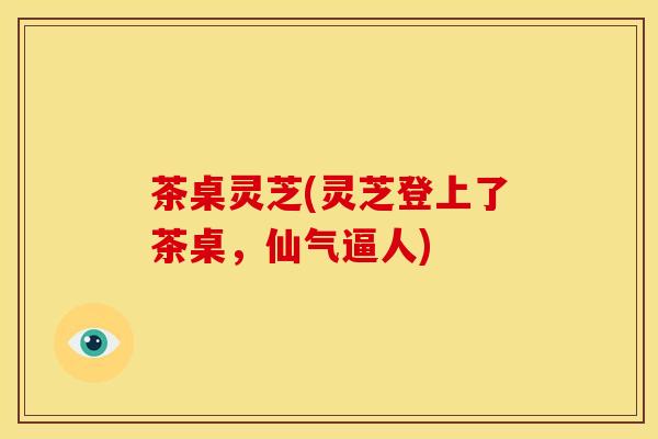 茶桌灵芝(灵芝登上了茶桌,仙气逼人) 茶桌灵芝(灵芝登上了茶桌,仙气逼人)