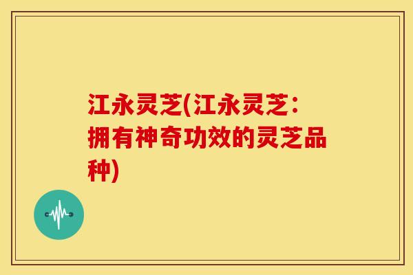 江永灵芝(江永灵芝：拥有神奇功效的灵芝品种)