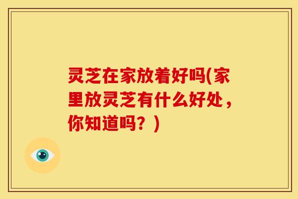 灵芝在家放着好吗(家里放灵芝有什么好处，你知道吗？)