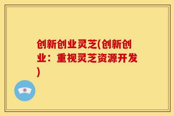 创新创业灵芝(创新创业:重视灵芝资源开发) 创新创业灵芝(创新创业:重视灵芝资源开发)