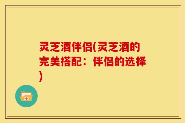 灵芝酒伴侣(灵芝酒的完美搭配:伴侣的选择) 灵芝酒伴侣(灵芝酒的完美搭配:伴侣的选择)