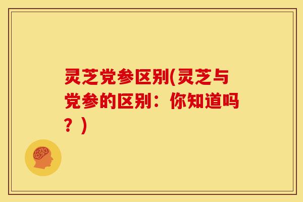 灵芝党参区别(灵芝与党参的区别:你知道吗?) 灵芝党参区别(灵芝与党参的区别:你知道吗?)