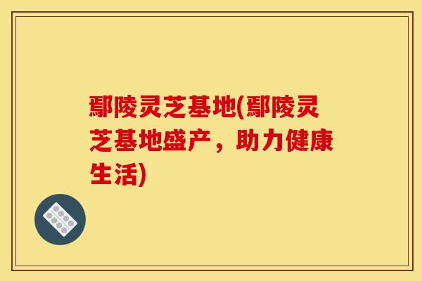 鄢陵灵芝基地(鄢陵灵芝基地盛产,助力健康生活) 鄢陵灵芝基地(鄢陵灵芝基地盛产,助力健康生活)