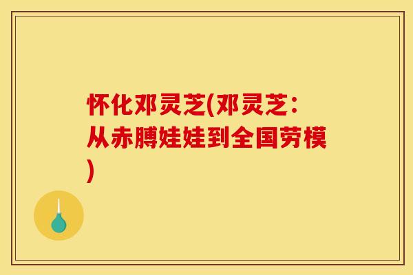 怀化邓灵芝(邓灵芝：从赤膊娃娃到全国劳模)