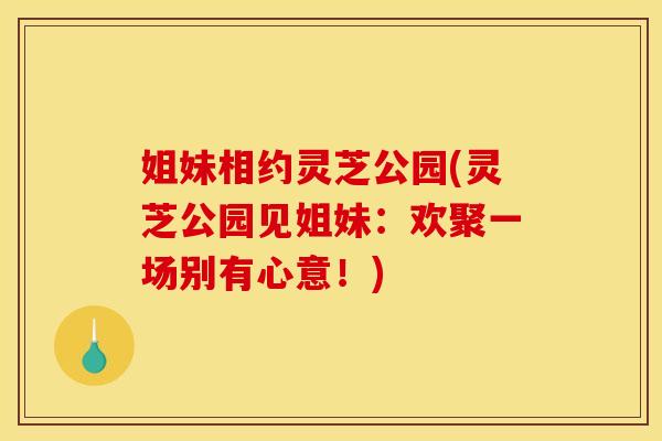 姐妹相约灵芝公园(灵芝公园见姐妹:欢聚一场别有心意!) 姐妹相约灵芝公园(灵芝公园见姐妹:欢聚一场别有心意!)
