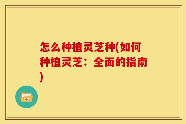 怎么种植灵芝种(如何种植灵芝:全面的指南) 怎么种植灵芝种(如何种植灵芝:全面的指南)