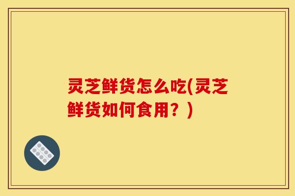 灵芝鲜货怎么吃(灵芝鲜货如何食用?) 灵芝鲜货怎么吃(灵芝鲜货如何食用?)