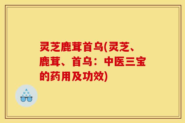 灵芝鹿茸首乌(灵芝、鹿茸、首乌：中医三宝的药用及功效)