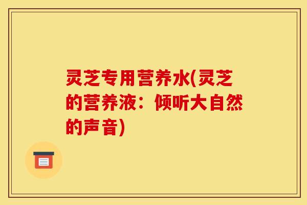 灵芝专用营养水(灵芝的营养液:倾听大自然的声音) 灵芝专用营养水(灵芝的营养液:倾听大自然的声音)
