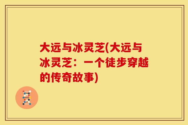 大远与冰灵芝(大远与冰灵芝:一个徒步穿越的传奇故事) 大远与冰灵芝(大远与冰灵芝:一个徒步穿越的传奇故事)