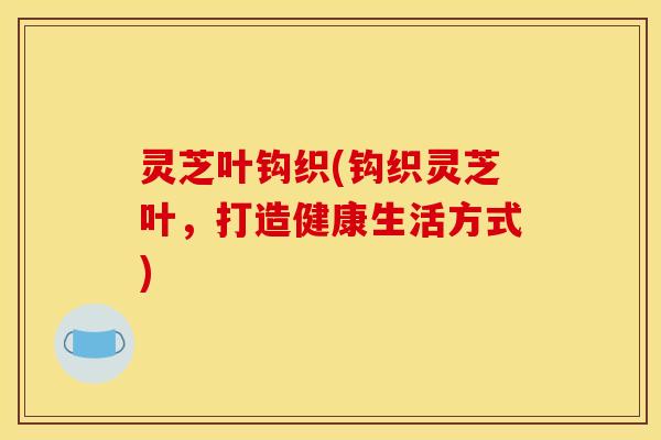 灵芝叶钩织(钩织灵芝叶，打造健康生活方式)