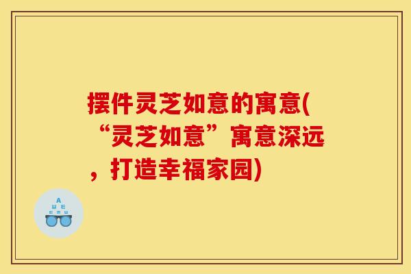 摆件灵芝如意的寓意(“灵芝如意”寓意深远,打造幸福家园) 摆件灵芝如意的寓意(“灵芝如意”寓意深远,打造幸福家园)
