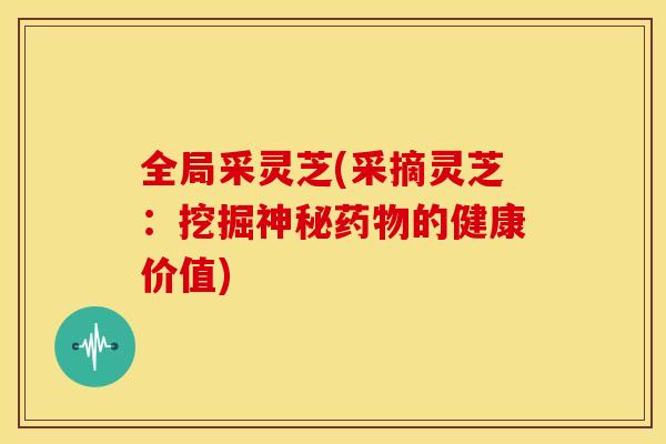 全局采灵芝(采摘灵芝:挖掘神秘的健康价值) 全局采灵芝(采摘灵芝:挖掘神秘的健康价值)