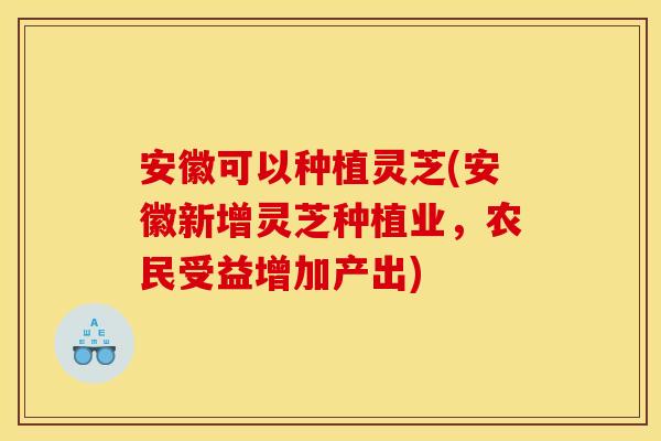 安徽可以种植灵芝(安徽新增灵芝种植业,农民受益增加产出) 安徽可以种植灵芝(安徽新增灵芝种植业,农民受益增加产出)