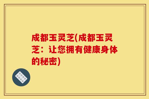 成都玉灵芝(成都玉灵芝:让您拥有健康身体的秘密) 成都玉灵芝(成都玉灵芝:让您拥有健康身体的秘密)