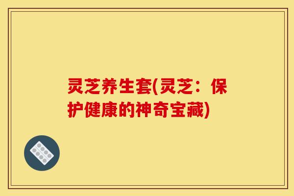 灵芝养生套(灵芝:保护健康的神奇宝藏) 灵芝养生套(灵芝:保护健康的神奇宝藏)
