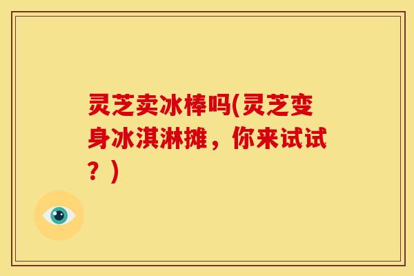 灵芝卖冰棒吗(灵芝变身冰淇淋摊,你来试试?) 灵芝卖冰棒吗(灵芝变身冰淇淋摊,你来试试?)