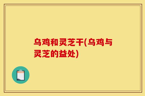 乌鸡和灵芝干(乌鸡与灵芝的益处)