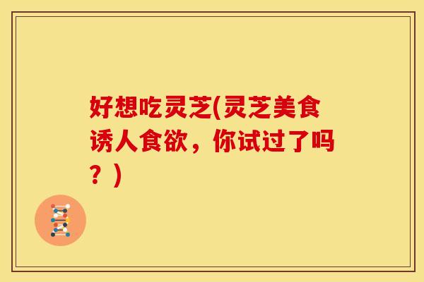 好想吃灵芝(灵芝美食诱人,你试过了吗?) 好想吃灵芝(灵芝美食诱人,你试过了吗?)