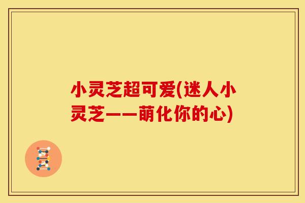 小灵芝超可爱(迷人小灵芝——萌化你的心)
