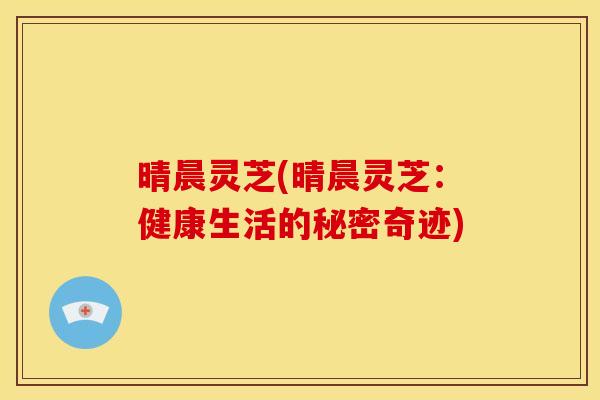 晴晨灵芝(晴晨灵芝:健康生活的秘密奇迹) 晴晨灵芝(晴晨灵芝:健康生活的秘密奇迹)