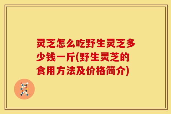 灵芝怎么吃野生灵芝多少钱一斤(野生灵芝的食用方法及价格简介)