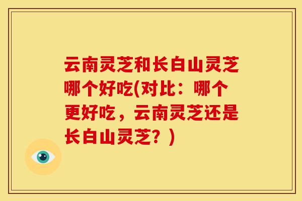 云南灵芝和长白山灵芝哪个好吃(对比:哪个更好吃,云南灵芝还是长白山灵芝?) 云南灵芝和长白山灵芝哪个好吃(对比:哪个更好吃,云南灵芝还是长白山灵芝?)