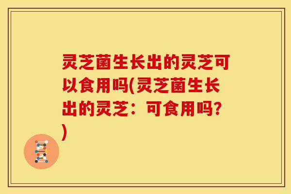 灵芝菌生长出的灵芝可以食用吗(灵芝菌生长出的灵芝:可食用吗?) 灵芝菌生长出的灵芝可以食用吗(灵芝菌生长出的灵芝:可食用吗?)