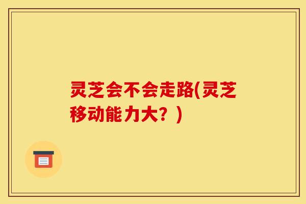 灵芝会不会走路(灵芝移动能力大?) 灵芝会不会走路(灵芝移动能力大?)