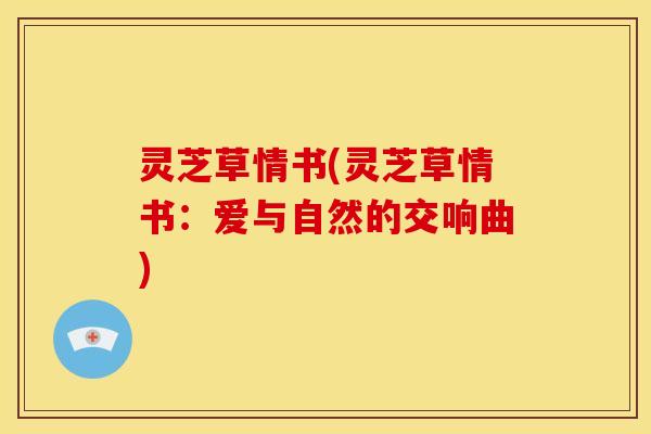 灵芝草情书(灵芝草情书:爱与自然的交响曲) 灵芝草情书(灵芝草情书:爱与自然的交响曲)