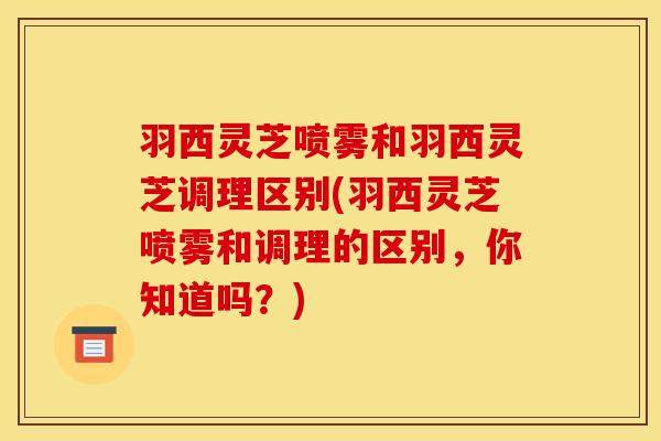 羽西灵芝喷雾和羽西灵芝调理区别(羽西灵芝喷雾和调理的区别,你知道吗?) 羽西灵芝喷雾和羽西灵芝调理区别(羽西灵芝喷雾和调理的区别,你知道吗?)