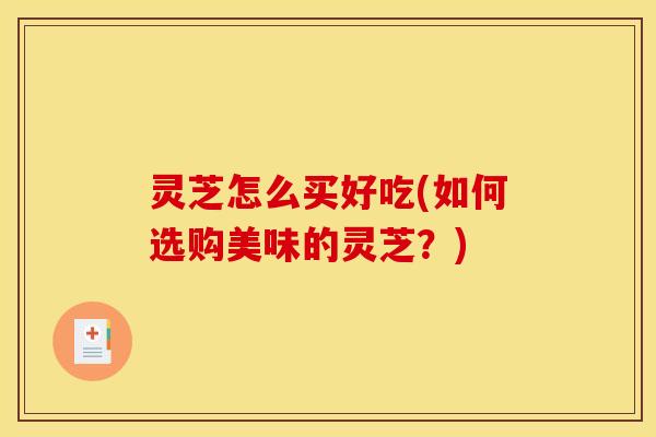 灵芝怎么买好吃(如何选购美味的灵芝？)