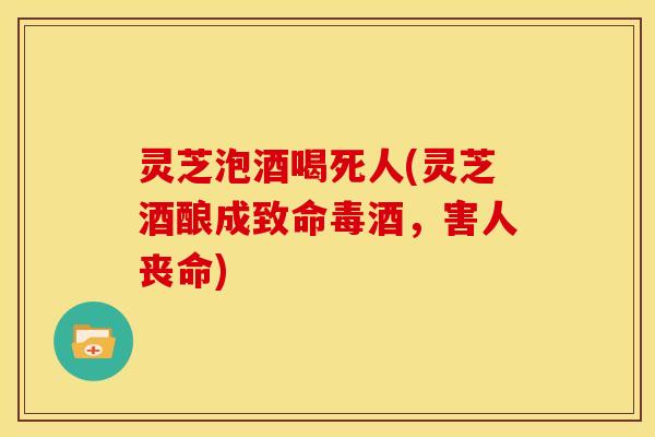 灵芝泡酒喝死人(灵芝酒酿成致命毒酒,害人丧命) 灵芝泡酒喝死人(灵芝酒酿成致命毒酒,害人丧命)