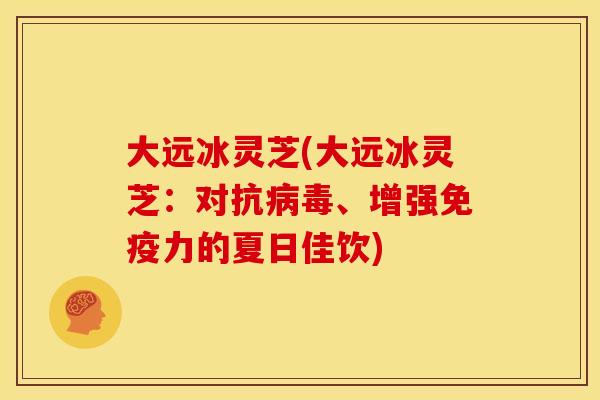 大远冰灵芝(大远冰灵芝:对抗、增强免疫力的夏日佳饮) 大远冰灵芝(大远冰灵芝:对抗、增强免疫力的夏日佳饮)